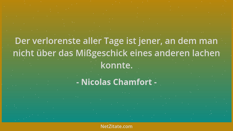 Nicolas Chamfort - Der verlorenste aller Tage ist jener, an dem man nicht über das Mißgeschick eines anderen lachen konnte....