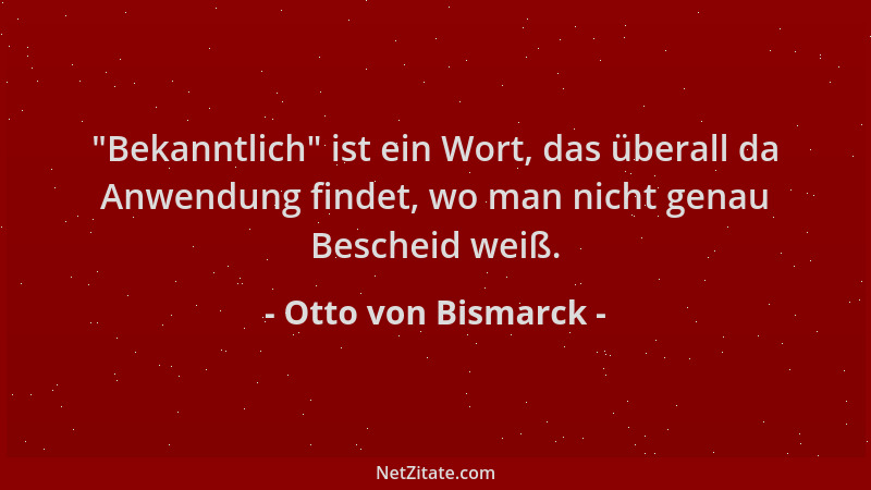 Otto von Bismarck -  "Bekanntlich " ist ein Wort, das überall da Anwendung findet, wo man nicht genau Bescheid weiß....