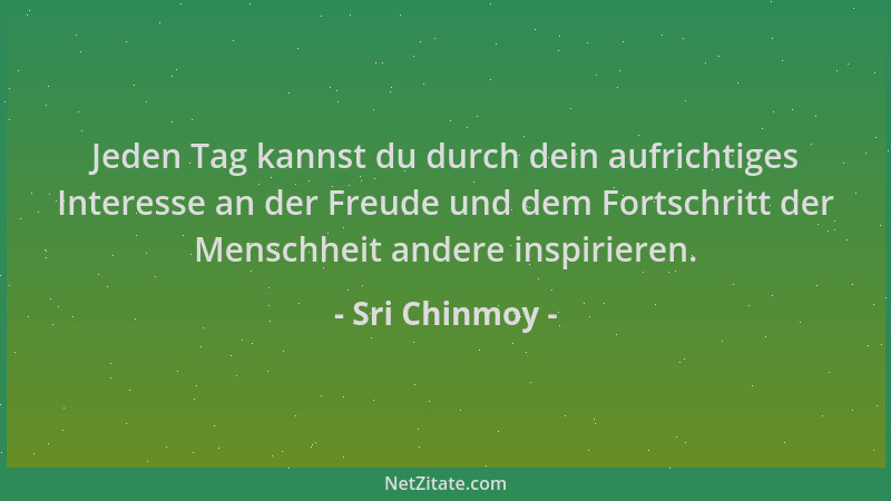 Sri Chinmoy - Jeden Tag kannst du durch dein aufrichtiges Interesse an der Freude und dem Fortschritt der Menschheit andere...
