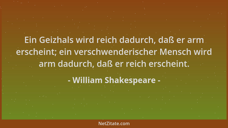 William Shakespeare - Ein Geizhals wird reich dadurch, daß er arm erscheint; ein verschwenderischer Mensch wird arm dadurch...