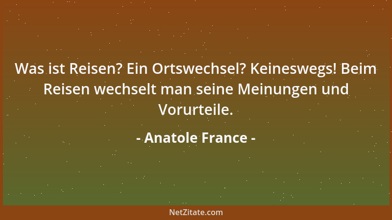 Anatole France - Was ist Reisen? Ein Ortswechsel? Keineswegs! Beim Reisen wechselt man seine Meinungen und Vorurteile....