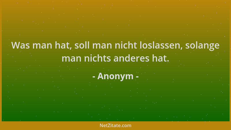 Anonym - Was man hat, soll man nicht loslassen, solange man nichts anderes hat....