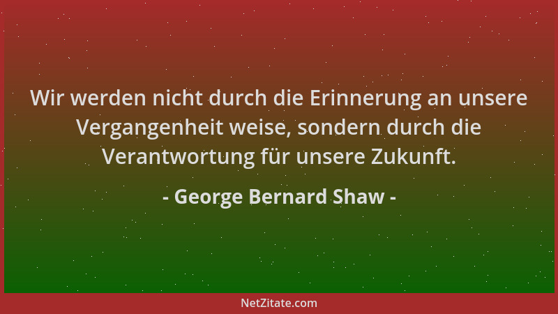 George Bernard Shaw - Wir werden nicht durch die Erinnerung an unsere Vergangenheit weise, sondern durch die Verantwortung...