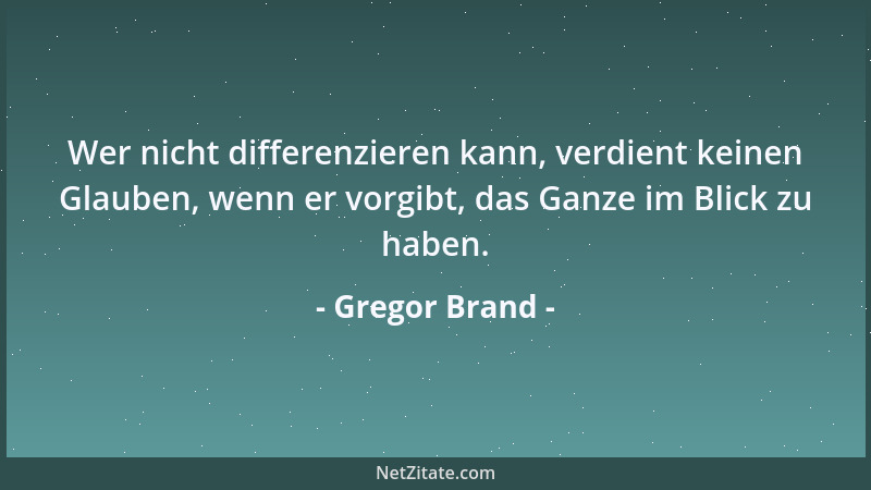 Gregor Brand - Wer nicht differenzieren kann, verdient keinen Glauben, wenn er vorgibt, das Ganze im Blick zu haben....