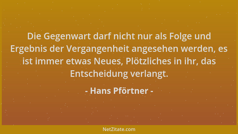 Hans Pförtner - Die Gegenwart darf nicht nur als Folge und Ergebnis der Vergangenheit angesehen werden, es ist immer etwas...