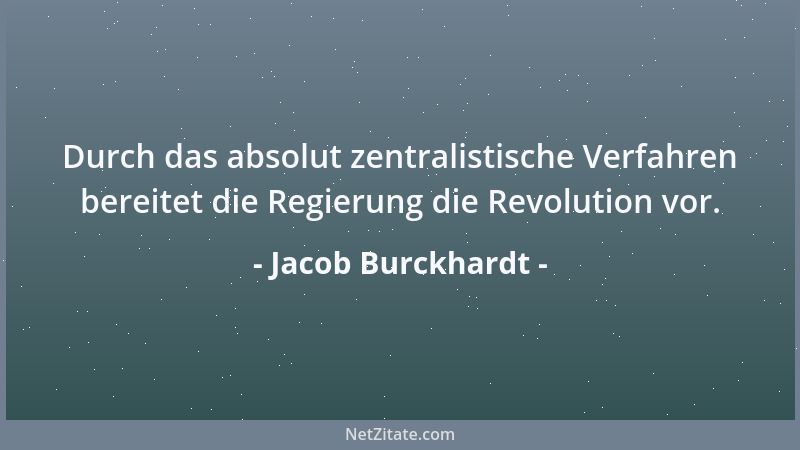 Jacob Burckhardt - Durch das absolut zentralistische Verfahren bereitet die Regierung die Revolution vor....
