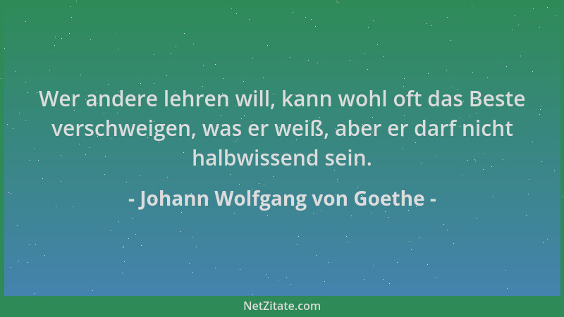 Johann Wolfgang von Goethe - Wer andere lehren will, kann wohl oft das Beste verschweigen, was er weiß, aber er darf nicht...