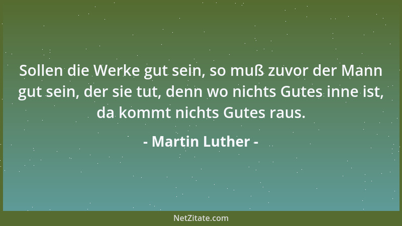 Martin Luther - Sollen die Werke gut sein, so muß zuvor der Mann gut sein, der sie tut, denn wo nichts Gutes inne ist, da k...