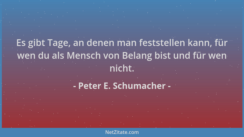 Peter E. Schumacher - Es gibt Tage, an denen man feststellen kann, für wen du als Mensch von Belang bist und für wen nicht....