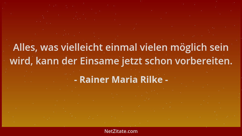 Rainer Maria Rilke - Alles, was vielleicht einmal vielen möglich sein wird, kann der Einsame jetzt schon vorbereiten....