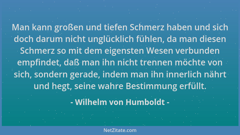 Wilhelm von Humboldt - Man kann großen und tiefen Schmerz haben und sich doch darum nicht unglücklich fühlen, da man diesen...