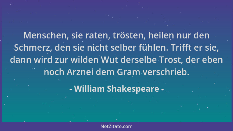 William Shakespeare - Menschen, sie raten, trösten, heilen nur den Schmerz, den sie nicht selber fühlen. Trifft er sie, dan...