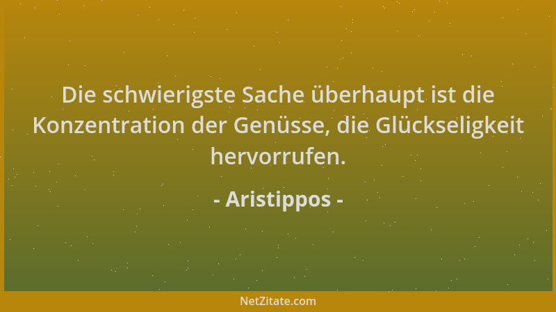 Aristippos - Die schwierigste Sache überhaupt ist die Konzentration der Genüsse, die Glückseligkeit hervorrufen....