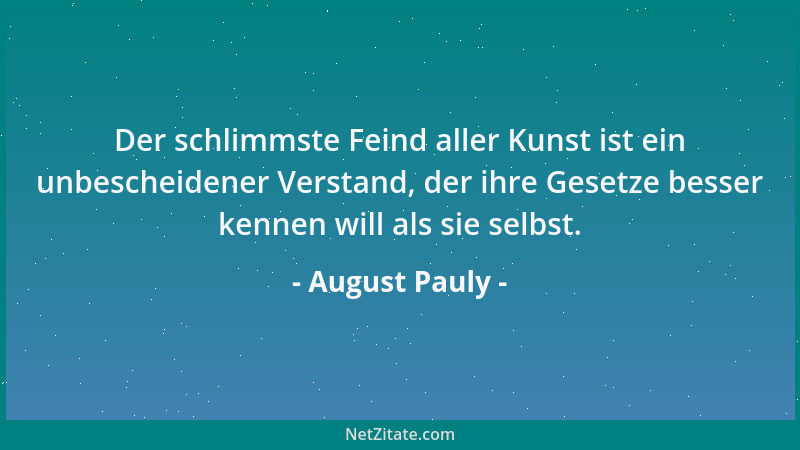 August Pauly - Der schlimmste Feind aller Kunst ist ein unbescheidener Verstand, der ihre Gesetze besser kennen will als si...