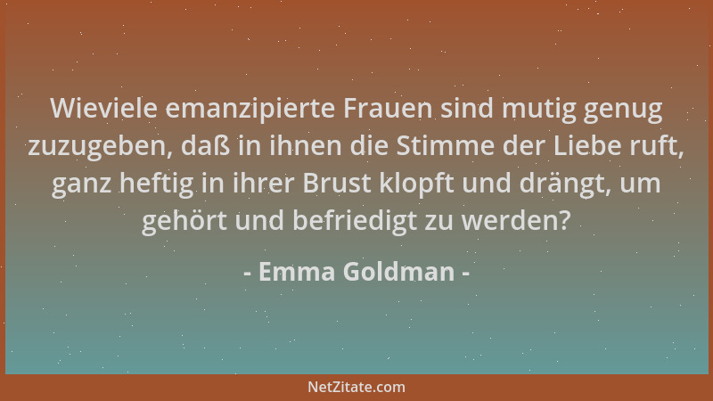 Emma Goldman - Wieviele emanzipierte Frauen sind mutig genug zuzugeben, daß in ihnen die Stimme der Liebe ruft, ganz heftig...