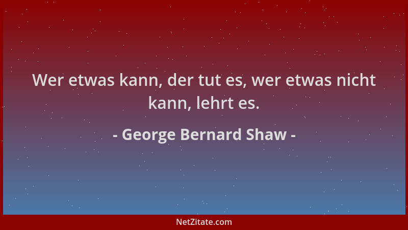 George Bernard Shaw - Wer etwas kann, der tut es, wer etwas nicht kann, lehrt es....