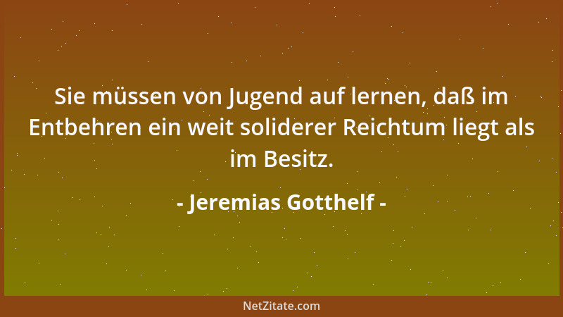 Jeremias Gotthelf - Sie müssen von Jugend auf lernen, daß im Entbehren ein weit soliderer Reichtum liegt als im Besitz....