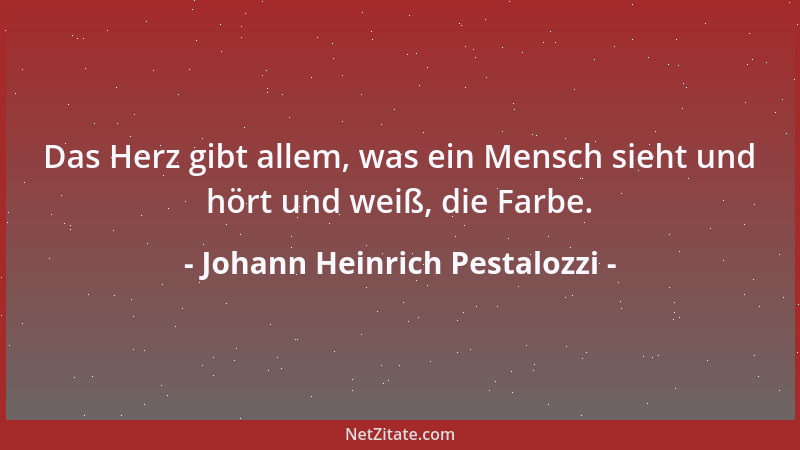 Johann Heinrich Pestalozzi - Das Herz gibt allem, was ein Mensch sieht und hört und weiß, die Farbe....