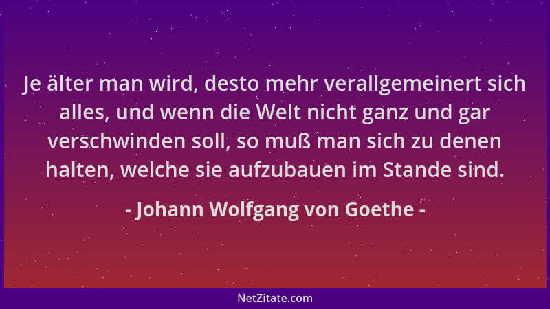 Johann Wolfgang von Goethe - Je älter man wird, desto mehr verallgemeinert sich alles, und wenn die Welt nicht ganz und gar...