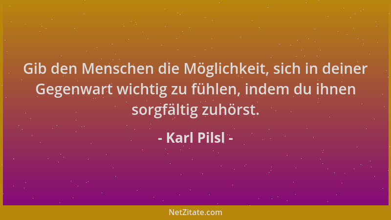 Karl Pilsl - Gib den Menschen die Möglichkeit, sich in deiner Gegenwart wichtig zu fühlen, indem du ihnen sorgfältig zuhörs...
