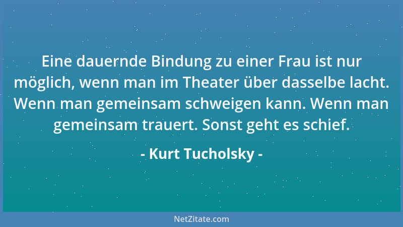 Kurt Tucholsky - Eine dauernde Bindung zu einer Frau ist nur möglich, wenn man im Theater über dasselbe lacht. Wenn man gem...