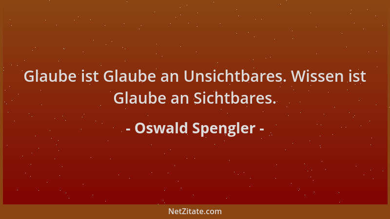 Oswald Spengler - Glaube ist Glaube an Unsichtbares. Wissen ist Glaube an Sichtbares....