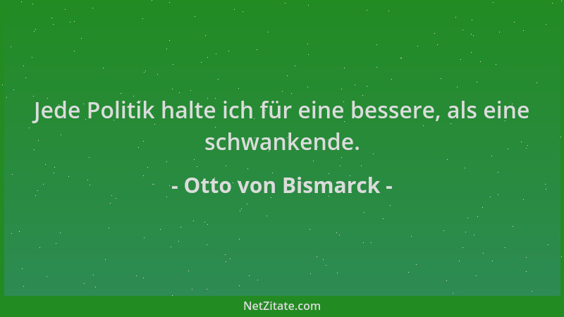 Otto von Bismarck - Jede Politik halte ich für eine bessere, als eine schwankende....