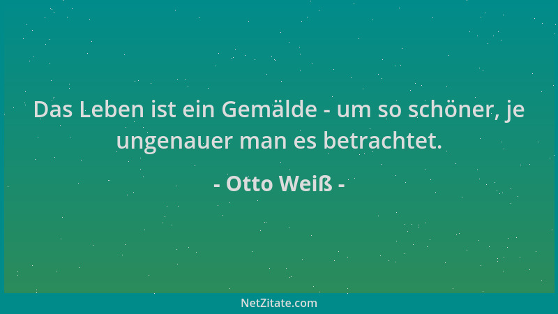Otto Weiß - Das Leben ist ein Gemälde - um so schöner, je ungenauer man es betrachtet....