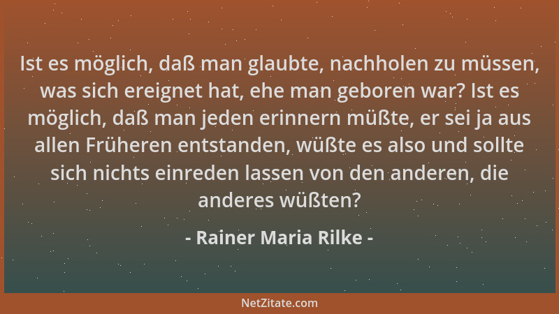 Rainer Maria Rilke - Ist es möglich, daß man glaubte, nachholen zu müssen, was sich ereignet hat, ehe man geboren war? Ist...