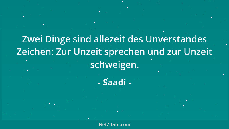 Saadi - Zwei Dinge sind allezeit des Unverstandes Zeichen: Zur Unzeit sprechen und zur Unzeit schweigen....