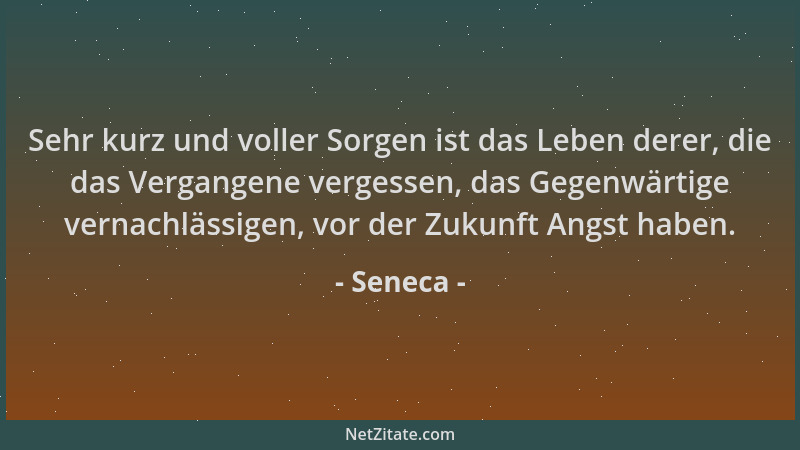 Seneca - Sehr kurz und voller Sorgen ist das Leben derer, die das Vergangene vergessen, das Gegenwärtige vernachlässigen, v...