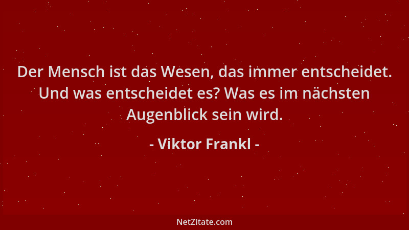 Viktor Frankl - Der Mensch ist das Wesen, das immer entscheidet. Und was entscheidet es? Was es im nächsten Augenblick sein...