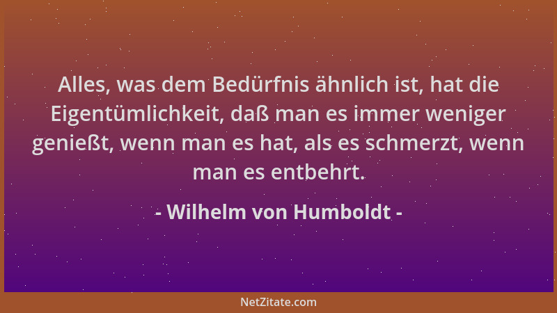 Wilhelm von Humboldt - Alles, was dem Bedürfnis ähnlich ist, hat die Eigentümlichkeit, daß man es immer weniger genießt, we...