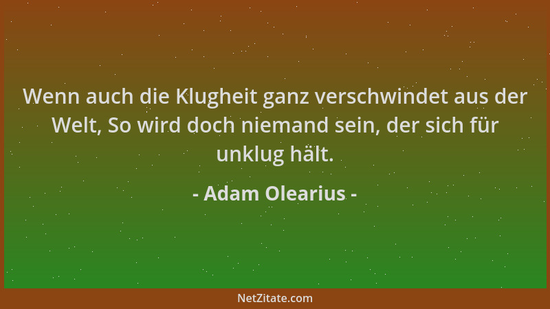 Adam Olearius - Wenn auch die Klugheit ganz verschwindet aus der Welt, So wird doch niemand sein, der sich für unklug hält....