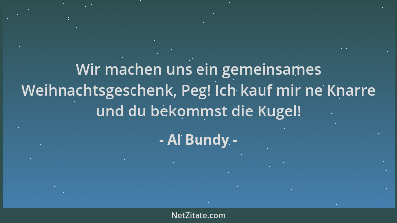 Al Bundy - Wir machen uns ein gemeinsames Weihnachtsgeschenk, Peg! Ich kauf mir ne Knarre und du bekommst die Kugel!...