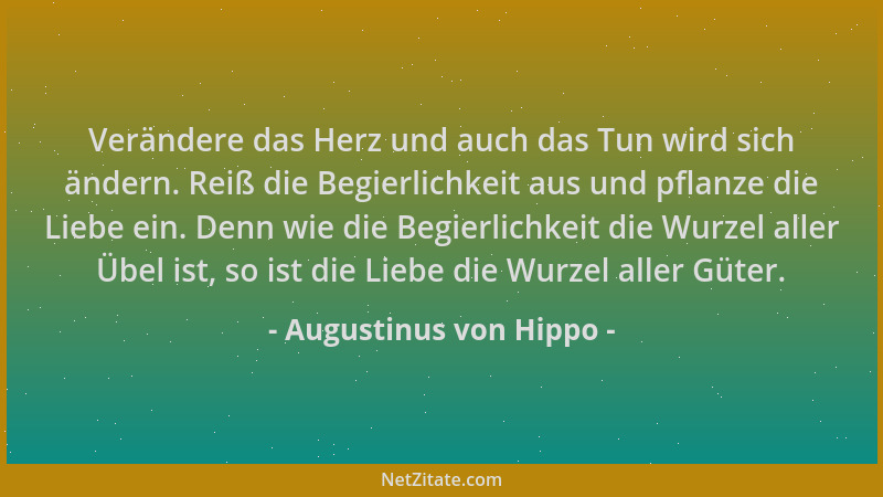 Augustinus von Hippo - Verändere das Herz und auch das Tun wird sich ändern. Reiß die Begierlichkeit aus und pflanze die Li...