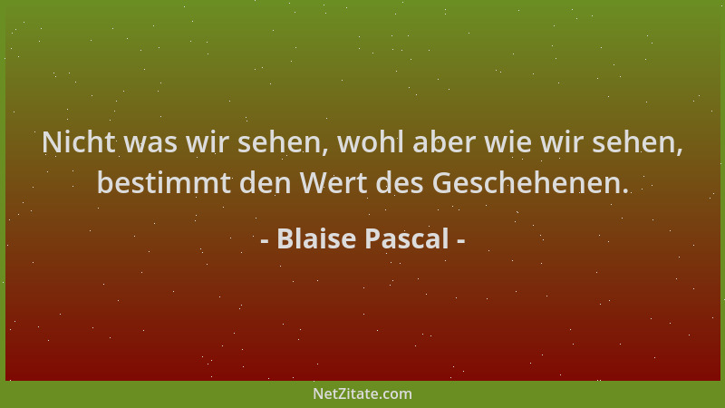 Blaise Pascal - Nicht was wir sehen, wohl aber wie wir sehen, bestimmt den Wert des Geschehenen....