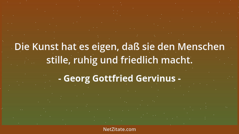 Georg Gottfried Gervinus - Die Kunst hat es eigen, daß sie den Menschen stille, ruhig und friedlich macht....