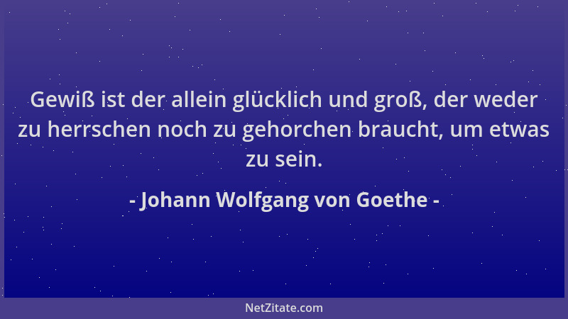 Johann Wolfgang von Goethe - Gewiß ist der allein glücklich und groß, der weder zu herrschen noch zu gehorchen braucht, um...