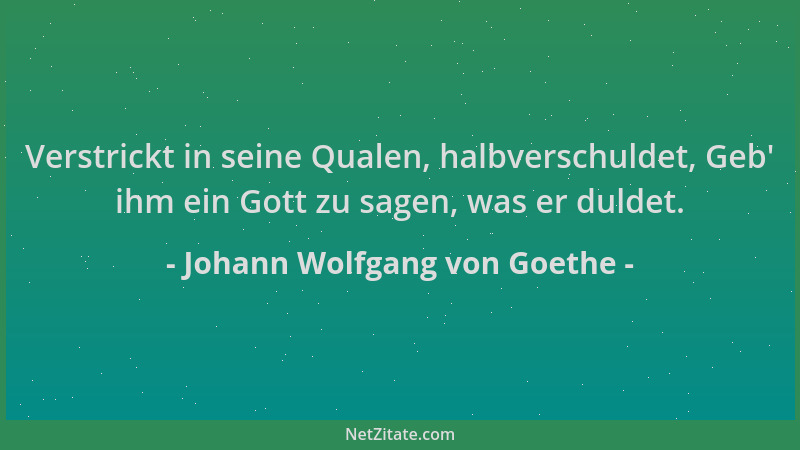 Johann Wolfgang von Goethe - Verstrickt in seine Qualen, halbverschuldet, Geb ' ihm ein Gott zu sagen, was er duldet....