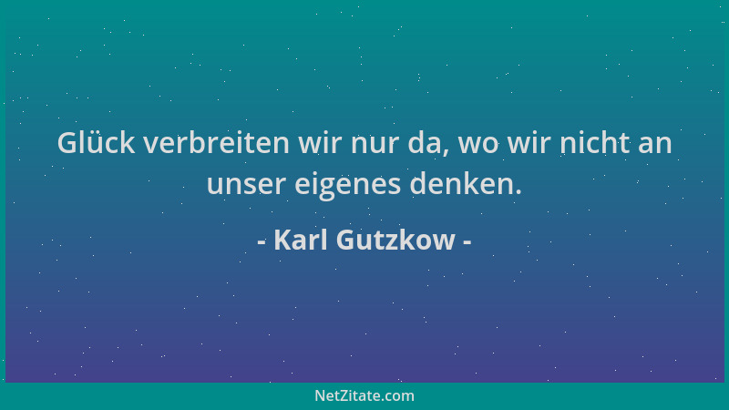 Karl Gutzkow - Glück verbreiten wir nur da, wo wir nicht an unser eigenes denken....