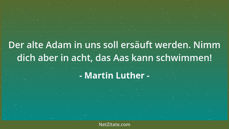 Martin Luther - Der alte Adam in uns soll ersäuft werden. Nimm dich aber in acht, das Aas kann schwimmen!...