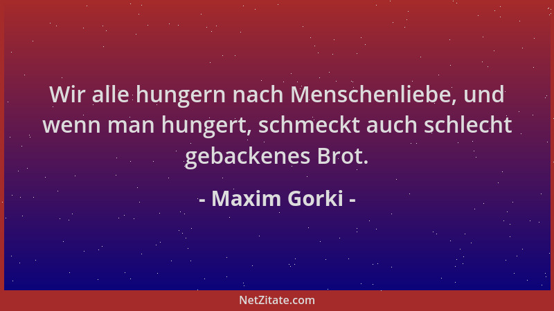 Maxim Gorki - Wir alle hungern nach Menschenliebe, und wenn man hungert, schmeckt auch schlecht gebackenes Brot....