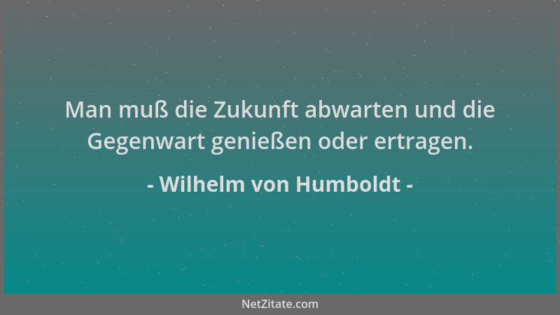 Wilhelm von Humboldt - Man muß die Zukunft abwarten und die Gegenwart genießen oder ertragen....