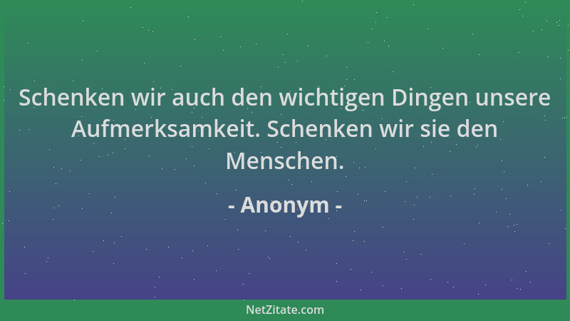 Anonym - Schenken wir auch den wichtigen Dingen unsere Aufmerksamkeit. Schenken wir sie den Menschen....