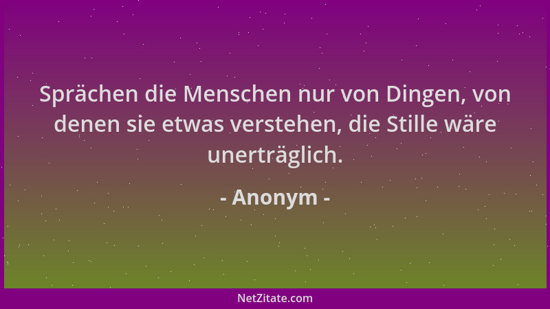 Anonym - Sprächen die Menschen nur von Dingen, von denen sie etwas verstehen, die Stille wäre unerträglich....