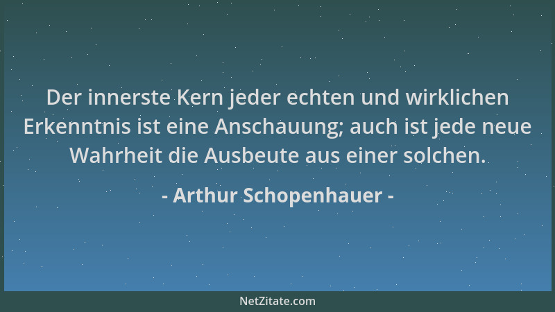 Arthur Schopenhauer - Der innerste Kern jeder echten und wirklichen Erkenntnis ist eine Anschauung; auch ist jede neue Wahr...