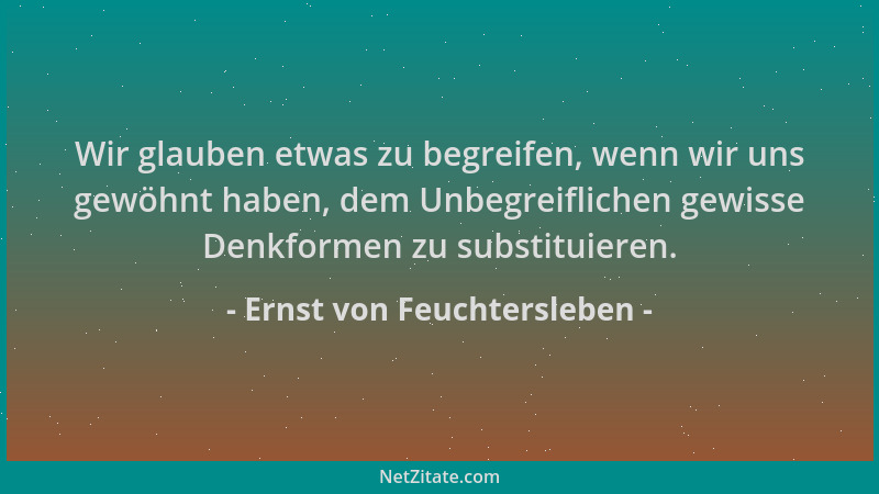 Ernst von Feuchtersleben - Wir glauben etwas zu begreifen, wenn wir uns gewöhnt haben, dem Unbegreiflichen gewisse Denkform...