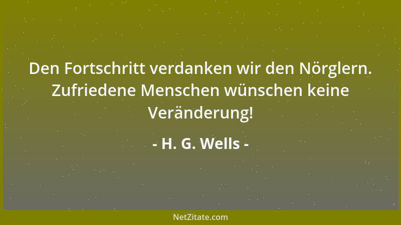 H. G. Wells - Den Fortschritt verdanken wir den Nörglern. Zufriedene Menschen wünschen keine Veränderung!...