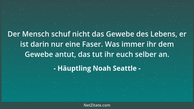 Häuptling Noah Seattle - Der Mensch schuf nicht das Gewebe des Lebens, er ist darin nur eine Faser. Was immer ihr dem Geweb...